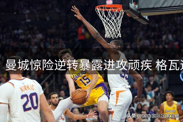 曼城惊险逆转暴露进攻顽疾 格瓦迪奥尔绝杀难掩锋线低迷
