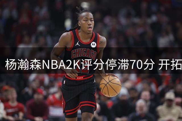 杨瀚森NBA2K评分停滞70分 开拓者第五中锋处境堪忧